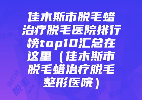 佳木斯市脱毛蜡治疗脱毛医院排行榜top10汇总在这里（佳木斯市脱毛蜡治疗脱毛整形医院）