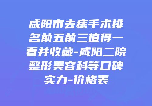 咸阳市去痣手术排名前五前三值得一看并收藏-咸阳二院整形美容科等口碑实力-价格表