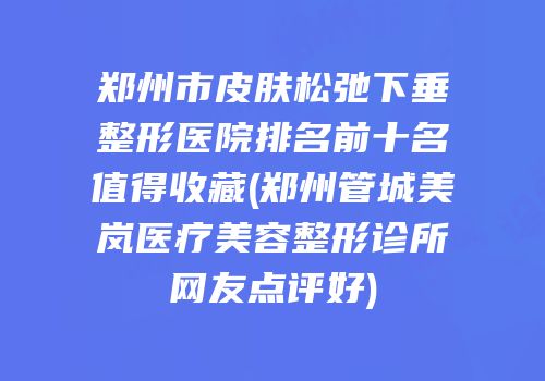 郑州市皮肤松弛下垂整形医院排名前十名值得收藏(郑州管城美岚医疗美容整形诊所网友点评好)