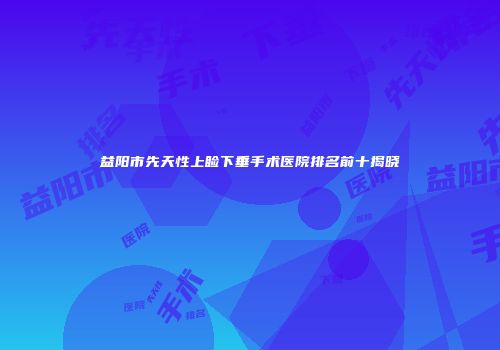 益阳市先天性上睑下垂手术医院排名前十揭晓