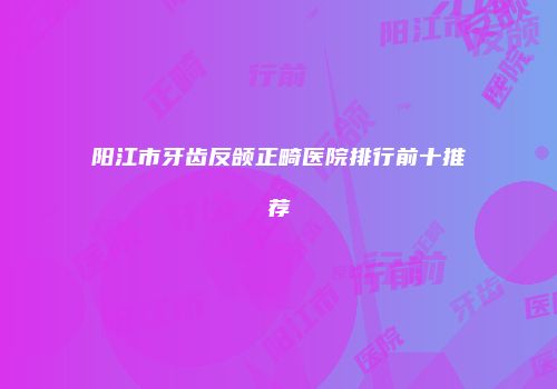 阳江市牙齿反颌正畸医院排行前十推荐