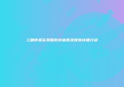 三明市菜花耳整形价格表及医院详细介绍