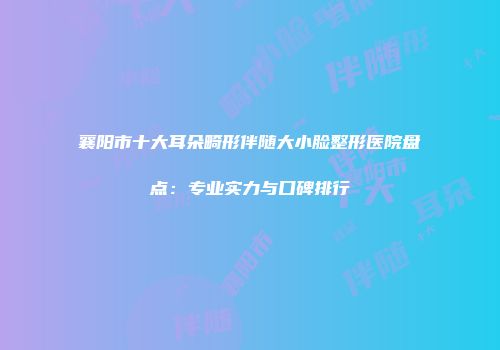 襄阳市十大耳朵畸形伴随大小脸整形医院盘点：专业实力与口碑排行