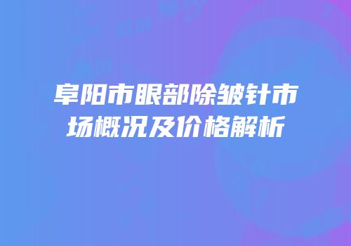 阜阳市眼部除皱针市场概况及价格解析
