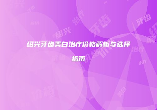 绍兴牙齿美白治疗价格解析与选择指南