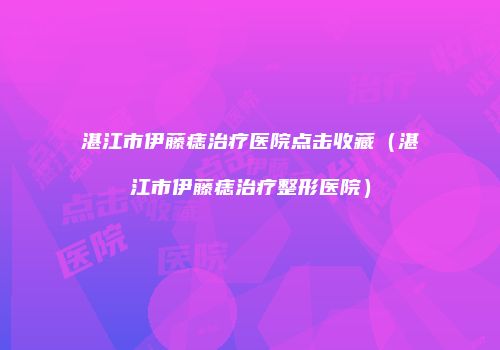 湛江市伊藤痣治疗医院点击收藏（湛江市伊藤痣治疗整形医院）
