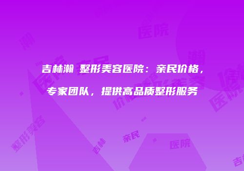 吉林瀚媄整形美容医院：亲民价格，专家团队，提供高品质整形服务