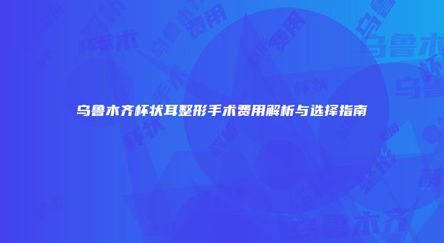 乌鲁木齐杯状耳整形手术费用解析与选择指南