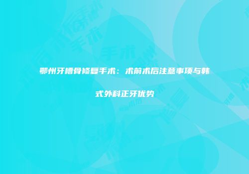 鄂州牙槽骨修复手术：术前术后注意事项与韩式外科正牙优势