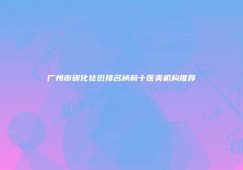 广州市碳化祛斑排名榜前十医美机构推荐