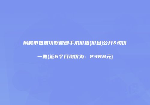 榆林市包皮切除微创手术价格(价目)公开&均价一览(近6个月均价为：2388元)