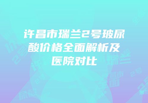 许昌市瑞兰2号玻尿酸价格全面解析及医院对比