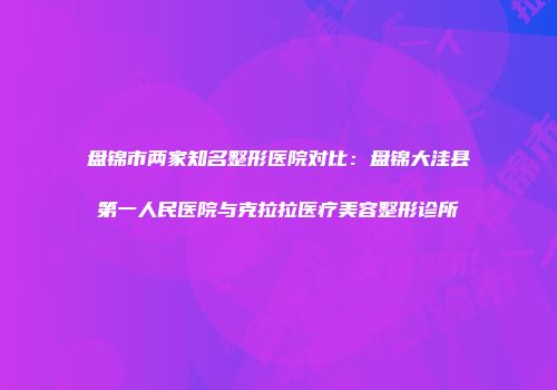 盘锦市两家知名整形医院对比：盘锦大洼县第一人民医院与克拉拉医疗美容整形诊所
