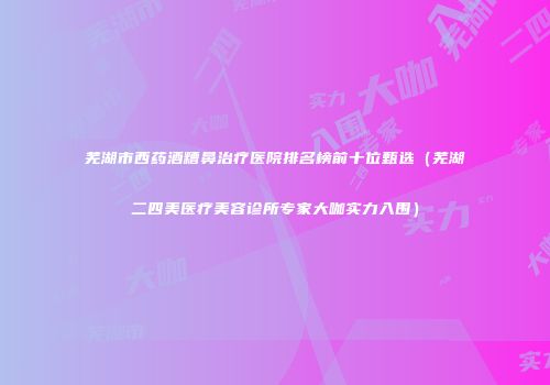 芜湖市西药酒糟鼻治疗医院排名榜前十位甄选（芜湖二四美医疗美容诊所专家大咖实力入围）