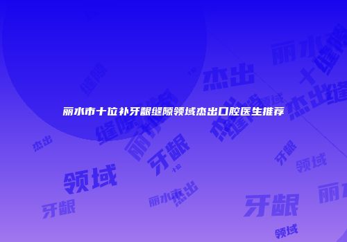丽水市十位补牙龈缝隙领域杰出口腔医生推荐