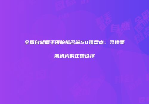 全国自然眉毛医院排名前50强盘点：寻找美丽机构的正确选择