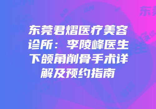 东莞君熠医疗美容诊所：李陵峰医生下颌角削骨手术详解及预约指南