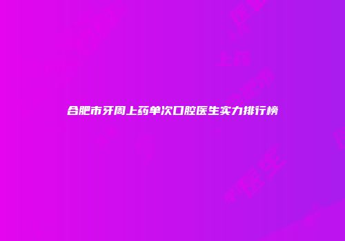 合肥市牙周上药单次口腔医生实力排行榜