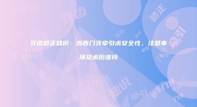 牙齿矫正知识：鸡西门牙牵引术安全性、注意事项及术后维持
