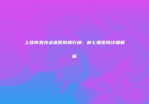 上饶市激光点痣医院排行榜：前七强医院详细解析