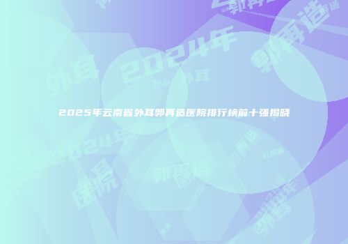 2025年云南省外耳郭再造医院排行榜前十强揭晓