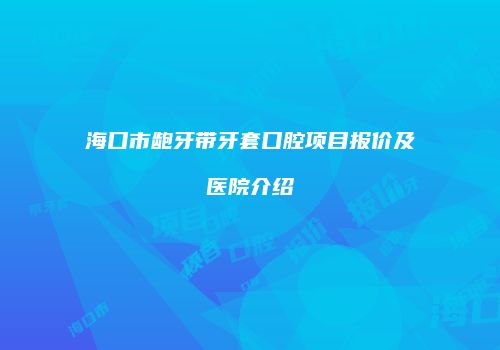 海口市龅牙带牙套口腔项目报价及医院介绍
