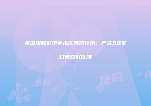 全国隆胸整型手术医院排行榜：严选50家口碑良好医院