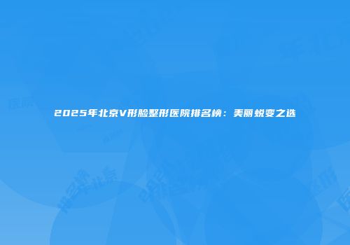2025年北京V形脸整形医院排名榜：美丽蜕变之选