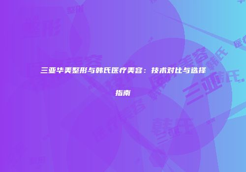 三亚华美整形与韩氏医疗美容：技术对比与选择指南