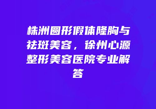 株洲圆形假体隆胸与祛斑美容，徐州心源整形美容医院专业解答