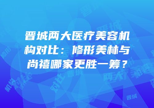 晋城两大医疗美容机构对比：修形美林与尚禧哪家更胜一筹？