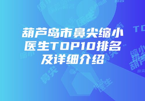 葫芦岛市鼻尖缩小医生TOP10排名及详细介绍