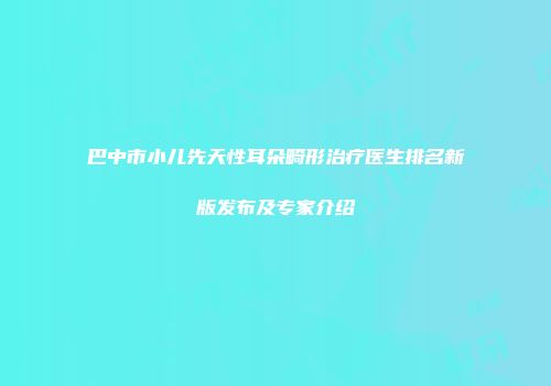 巴中市小儿先天性耳朵畸形治疗医生排名新版发布及专家介绍