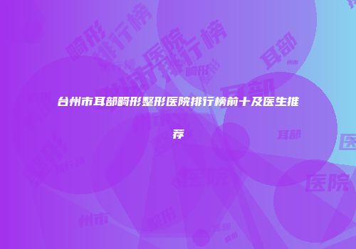 台州市耳部畸形整形医院排行榜前十及医生推荐