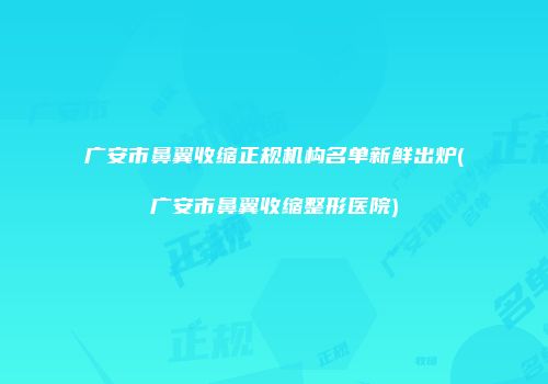 广安市鼻翼收缩正规机构名单新鲜出炉(广安市鼻翼收缩整形医院)