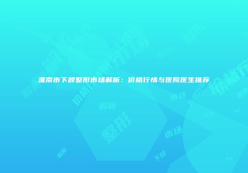 淮南市下颌整形市场解析：价格行情与医院医生推荐