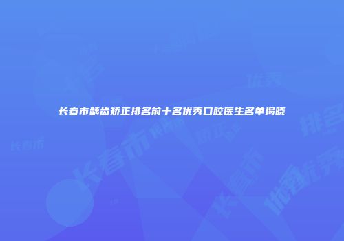 长春市龋齿矫正排名前十名优秀口腔医生名单揭晓