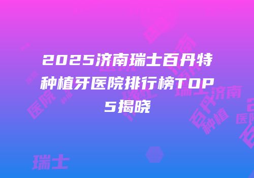2025济南瑞士百丹特种植牙医院排行榜TOP5揭晓