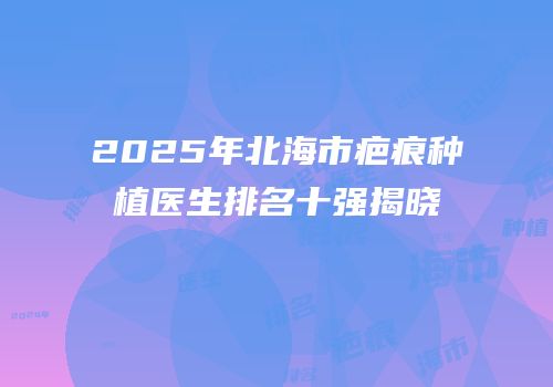 2025年北海市疤痕种植医生排名十强揭晓