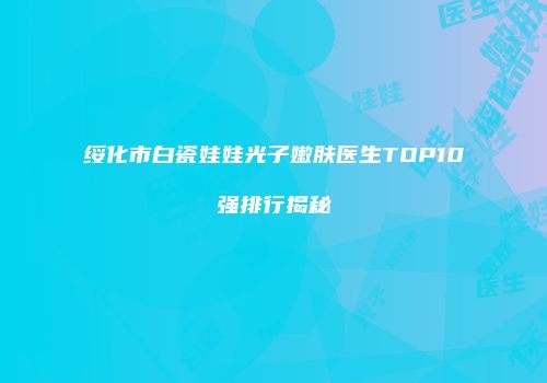 绥化市白瓷娃娃光子嫩肤医生TOP10强排行揭秘