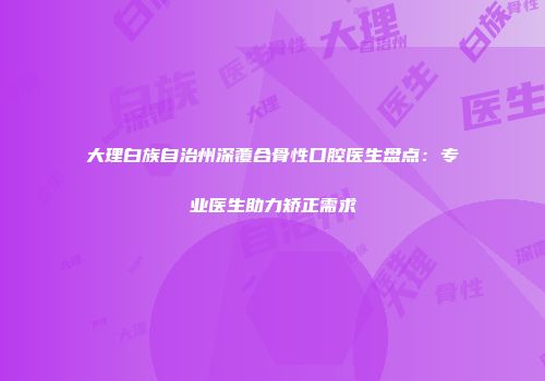 大理白族自治州深覆合骨性口腔医生盘点：专业医生助力矫正需求
