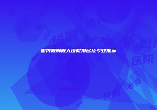 国内隆胸隆大医院排名及专业推荐