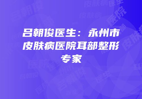 吕朝俊医生：永州市皮肤病医院耳部整形专家