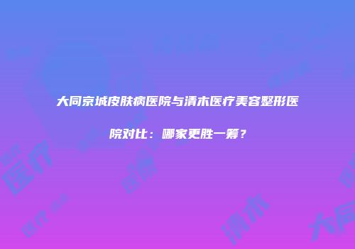 大同京城皮肤病医院与清木医疗美容整形医院对比：哪家更胜一筹？