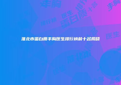 淮北市蛋白质丰胸医生排行榜前十名揭晓