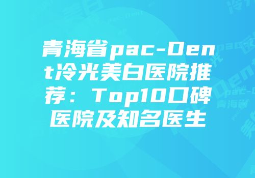 青海省pac-Dent冷光美白医院推荐：Top10口碑医院及知名医生