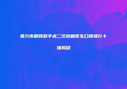 嘉兴市唇腭裂手术二次修复医生口碑排行十强揭晓