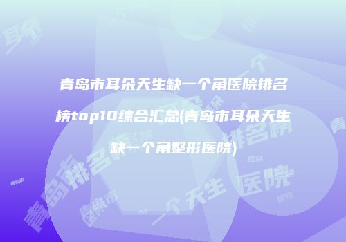 青岛市耳朵天生缺一个角医院排名榜top10综合汇总(青岛市耳朵天生缺一个角整形医院)