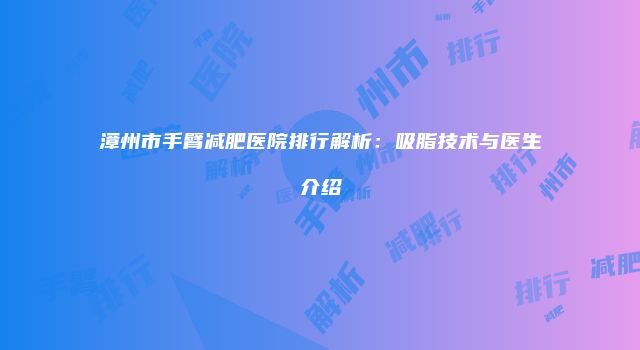 漳州市手臂减肥医院排行解析：吸脂技术与医生介绍