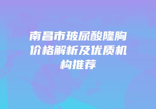 南昌市玻尿酸隆胸价格解析及优质机构推荐